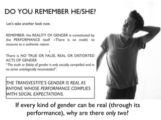 DO YOU REMEMBER HE/SHE? Let’s take another look now. REMEMBER: the REALITY OF GENDER is constituted by the PERFORMANCE itself ->There is  no model, no recourse to a authentic nature . ↓  There is NO TRUE OR FALSE, REAL OR DISTORTED ACTS OF GENDER. “ The truth or falsity of gender is only socially compelled and in no sense ontologically necessitated ”.  THE TRANSVESTITE’S GENDER IS   REAL AS ANYONE WHOSE PERFORMANCE COMPLIES WITH SOCIAL EXPECTATIONS.  If every kind of gender can be real (through its performance), why are there  only two ? 