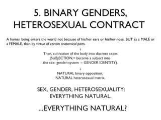5. BINARY GENDERS, HETEROSEXUAL CONTRACT  A human being enters the world not because of his/her ears or his/her nose, BUT as a MALE or a FEMALE, than by virtue of  certain anatomical parts .  SEX, GENDER, HETEROSEXUALITY:  EVERYTHING NATURAL. ...EVERYTHING NATURAL? ↓ Then, cultivation of the body into discrete sexes (SUBJECTION,= become a subject into  the sex- gender-system -> GENDER IDENTITY). ↓ NATURAL binary opposition,  NATURAL heterosexual matrix. 