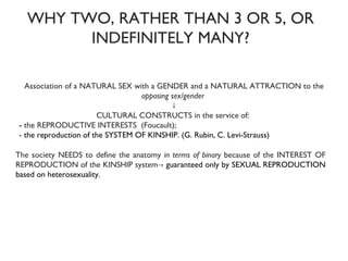 WHY TWO, RATHER THAN 3 OR 5, OR INDEFINITELY MANY? Association of a NATURAL SEX with a GENDER and a NATURAL ATTRACTION to the  opposing sex/gender   ↓ CULTURAL CONSTRUCTS in the service of:  -  the REPRODUCTIVE INTERESTS  (Foucault); -  the reproduction of the SYSTEM OF KINSHIP. (G. Rubin, C. Levi-Strauss) The society NEEDS to define the anatomy  in terms of binary  because of the INTEREST OF REPRODUCTION of the KINSHIP system->  guaranteed only by SEXUAL REPRODUCTION based on heterosexuality.  