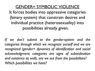 GENDER= SYMBOLIC VIOLENCE It forces bodies into oppressive categories (binary system) that constrain desires and individual practice (heterosexuality) into possibilities already given.  If we don’t submit to the gender-system and the categories through which we recognize ourself and we are recognized (gender= dynamics of identification and social acknowledgment; categories are signs of subordination and existence as well), are we out from the possibilities?  Which possibilities we have?   