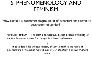 6. PHENOMENOLOGY AND FEMINISM FEMINIST THEORY ->  Women ’s perspective, battles against invisibility of  women . Feminism speaks for the special interests of  women . “ How useful is a phenomenological point of departure for a feminist description of gender?” ↓ It considered the  univocal category of women  itself, in the name of emancipating a “ subjecting class”  (Foucault), an  specificity , a  singular shackled nature . 