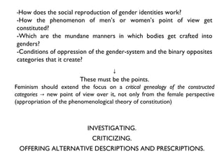 ↓ These must be the points. Feminism should extend the focus on a  critical genealogy of the constructed categories ->  new point of view over it, not only from the female perspective (appropriation of the phenomenological theory of constitution) - How does the social reproduction of gender identities work? -How the phenomenon of men’s or women’s point of view get constituted?  -Which are the mundane manners in which bodies get crafted into genders?  -Conditions of oppression of the gender-system and the binary opposites categories that it create? INVESTIGATING. CRITICIZING. OFFERING ALTERNATIVE DESCRIPTIONS AND PRESCRIPTIONS. 