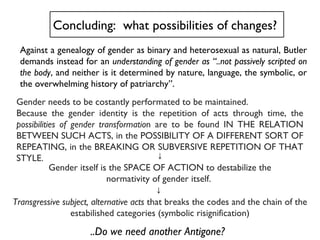 Gender needs to be costantly performated to be maintained.  Because the gender identity is the repetition of acts through time, the  possibilities of gender transformatio n are to be found IN THE RELATION BETWEEN SUCH ACTS, in the POSSIBILITY OF A DIFFERENT SORT OF REPEATING, in the BREAKING OR SUBVERSIVE REPETITION OF THAT STYLE.  Concluding:  what possibilities of changes?  ↓ Gender itself is the SPACE OF ACTION to destabilize the normativity of gender itself.  ↓  Transgressive subject, alternative acts  that breaks the codes and the chain of the estabilished categories (symbolic risignification) Against a genealogy of gender as binary and heterosexual as natural, Butler demands instead for an  understanding of gender as “..not passively scripted on the body , and neither is it determined by nature, language, the symbolic, or the overwhelming history of patriarchy”.  ..Do we need another Antigone? 