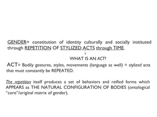 1. WHAT IS GENDER? Constitution of gender through  performative acts .   GENDER = constitution of identity culturally and socially instituted through  REPETITION  OF  STYLIZED ACTS   through TIME .  ↓ WHAT IS AN  ACT ? ACT = Bodily gestures, styles, movements (language as well) =  stylized  acts that must constantly be REPEATED. The repetition  itself produces a set of behaviors and reified forms which APPEARS as THE NATURAL CONFIGURATION OF BODIES (ontological “core”/original matrix of gender).  
