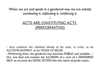 When we act and speak in a gendered way we are  actively constituting it ,  replicating it ,  reinforcing it . ↓ - Acts  constitute  the  individual identity of the actor , in order to be ACCOMPLISHMENT of the MODE OF BELIEF.  - Performing them,  the gendered way becomes PUBLIC and available. -> Our acts  feed  and  maintain  the ILLUSION of a core of a GENDERED SELF:  we co-create the SOCIAL FICTION  that this  nature of gender  exists. ACTS ARE  CONSTITUTING  ACTS  (PERFORMATIVE) 