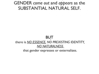 Because of the  performativity of the acts,   GENDER  come out  and  appears  as the SUBSTANTIAL NATURAL SELF. there is  NO ESSENCE , NO PREXISTING IDENTITY,  NO NATURALNESS   that gender expresses or externalizes.  BUT 