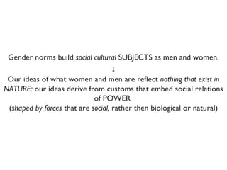 ↓ Our ideas of what women and men are reflect  nothing that exist in NATURE:  our ideas derive from customs that embed social relations of POWER  ( shaped by forces  that are  social,  rather then biological or natural) Gender norms build  social cultural  SUBJECTS as men and women. 