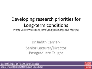 Developing research priorities for
Long-term conditions
PRIME Centre Wales Long Term Conditions Consensus Meeting
Dr Judith Carrier-
Senior Lecturer/Director
Postgraduate Taught
 