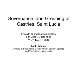 Governance and Greening of
   Castries, Saint Lucia
          Foro de Cuidades Sostenibles
             San Jose , Costa Rica
               7th -9th March, 2012

                     Judith Ephraim
  Ministry of Sustainable Development, Energy, Science
                and Technology, saint Lucia
 