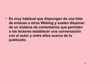 Es muy habitual que dispongan de una lista de enlaces a otros Weblog y suelen disponer de un sistema de comentarios que permiten a los lectores establecer una conversación con el autor y entre ellos acerca de lo publicado.  
