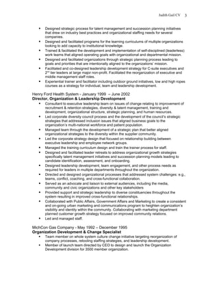 Judith Gail CV
 Designed strategic process for talent management and succession planning initiatives
that drew on industry best practices and organizational staffing needs for several
companies.
 Designed and facilitated programs for the learning curriculums of multiple organizations
looking to add capacity to institutional knowledge.
 Trained & facilitated the development and implementation of self-disciplined (leaderless)
work teams that aligned operating goals with organizational and departmental mission.
 Designed and facilitated organizations through strategic planning process leading to
goals and priorities that are intentionally aligned to the organizations’ mission.
 Facilitated and co-designed leadership development strategy for C-suite executives and
2nd
tier leaders at large major non-profit. Facilitated the reorganization of executive and
middle management staff roles.
 Experiential trainer and facilitator including outdoor ground initiatives, low and high ropes
courses as a strategy for individual, team and leadership development.
Henry Ford Health System - January 1999 – June 2002
Director, Organization & Leadership Development
 Consultant to executive leadership team on issues of change relating to improvement of
recruitment & retention strategies, diversity & talent management, training and
development, organizational structure, strategic planning, and human resources.
 Led corporate diversity council process and the development of the council’s strategic
strategies that addressed inclusion issues that aligned business goals to the
organization’s multi-national workforce and patient population.
 Managed team through the development of a strategic plan that better aligned
organizational strategies to the diversity within the supplier community.
 Led the corporate strategy design that focused on relationship building between
executive leadership and employee network groups.
 Managed the training curriculum design and train the trainer process for staff.
 Designed and facilitated leader retreats to address organizational growth strategies
specifically talent management initiatives and succession planning models leading to
candidate identification, assessment, and onboarding.
 Designed leadership development, team engagement, and other process needs as
required for leaders in multiple departments throughout the organization.
 Directed and designed organizational processes that addressed system challenges: e.g.,
teams, conflict, coaching, and cross-functional collaboration.
 Served as an advocate and liaison to external audiences, including the media,
community and civic organizations and other key stakeholders
 Provided support and strategic leadership to diverse constituencies throughout the
system resulting in improved cross-functional relationships.
 Collaborated with Public Affairs, Government Affairs and Marketing to create a consistent
and on-going urban marketing and communications program to heighten organization’s
visibility and identity within the community. Collaborating with marketing department
planned customer growth strategy focused on improved community relations.
 Led and managed staff.
MichCon Gas Company - May 1992 – December 1995
Organization Development & Change Specialist
 Team member on whole system culture change initiative targeting reorganization of
company processes, retooling staffing strategies, and leadership development.
 Member of launch team directed by CEO to design and launch the Organization
Development division for 3500 member organization.
3
 