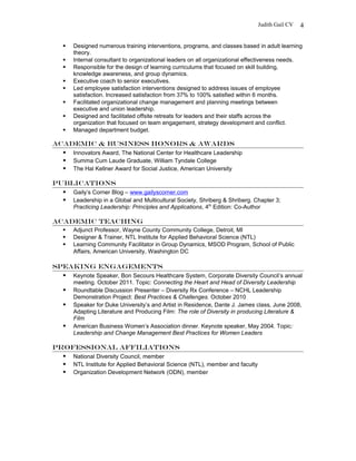 Judith Gail CV
 Designed numerous training interventions, programs, and classes based in adult learning
theory.
 Internal consultant to organizational leaders on all organizational effectiveness needs.
 Responsible for the design of learning curriculums that focused on skill building,
knowledge awareness, and group dynamics.
 Executive coach to senior executives.
 Led employee satisfaction interventions designed to address issues of employee
satisfaction. Increased satisfaction from 37% to 100% satisfied within 6 months.
 Facilitated organizational change management and planning meetings between
executive and union leadership.
 Designed and facilitated offsite retreats for leaders and their staffs across the
organization that focused on team engagement, strategy development and conflict.
 Managed department budget.
ACADEMIC & Business HONORS & AWARDS
 Innovators Award, The National Center for Healthcare Leadership
 Summa Cum Laude Graduate, William Tyndale College
 The Hal Kellner Award for Social Justice, American University
Publications
 Gaily’s Corner Blog – www.gailyscorner.com
 Leadership in a Global and Multicultural Society, Shriberg & Shriberg. Chapter 3;
Practicing Leadership: Principles and Applications, 4th
Edition: Co-Author
ACADEMIC Teaching
 Adjunct Professor, Wayne County Community College, Detroit, MI
 Designer & Trainer, NTL Institute for Applied Behavioral Science (NTL)
 Learning Community Facilitator in Group Dynamics, MSOD Program, School of Public
Affairs, American University, Washington DC
Speaking Engagements
 Keynote Speaker, Bon Secours Healthcare System, Corporate Diversity Council’s annual
meeting. October 2011. Topic: Connecting the Heart and Head of Diversity Leadership
 Roundtable Discussion Presenter – Diversity Rx Conference – NCHL Leadership
Demonstration Project: Best Practices & Challenges. October 2010
 Speaker for Duke University’s and Artist in Residence, Dante J. James class, June 2008,
Adapting Literature and Producing Film: The role of Diversity in producing Literature &
Film
 American Business Women’s Association dinner. Keynote speaker, May 2004. Topic:
Leadership and Change Management Best Practices for Women Leaders
Professional Affiliations
 National Diversity Council, member
 NTL Institute for Applied Behavioral Science (NTL), member and faculty
 Organization Development Network (ODN), member
4
 