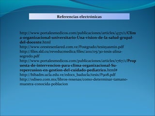 Referencias electrónicas



http://www.portalesmedicos.com/publicaciones/articles/4371/1/Clim
a-organizacional-universitario-Una-vision-de-la-salud-grupal-
del-docente.html
http://www.orestesenlared.com.ve/Postgrado/tesisyasmin.pdf
http://files.sld.cu/reveducmedica/files/2011/05/30-tesis-alina-
segredo.pdf
http://www.portalesmedicos.com/publicaciones/articles/1767/1/Prop
uesta-de-intervencion-para-clima-organizacional-Su-
repercusion-en-gestion-del-cuidado-pediatrico.html#
http://bibadm.ucla.edu.ve/edocs_baducla/tesis/P908.pdf
http://odiseo.com.mx/libros-resenas/como-determinar-tamano-
muestra-conocida-poblacion
 