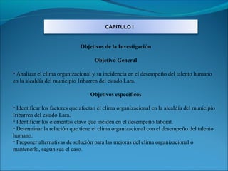 CAPITULO I


                              Objetivos de la Investigación

                                    Objetivo General

• Analizar el clima organizacional y su incidencia en el desempeño del talento humano
en la alcaldía del municipio Iribarren del estado Lara.

                                  Objetivos específicos

• Identificar los factores que afectan el clima organizacional en la alcaldía del municipio
Iribarren del estado Lara.
• Identificar los elementos clave que inciden en el desempeño laboral.
• Determinar la relación que tiene el clima organizacional con el desempeño del talento
humano.
• Proponer alternativas de solución para las mejoras del clima organizacional o
mantenerlo, según sea el caso.
 