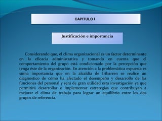 CAPITULO I



                       Justificación e importancia



   Considerando que, el clima organizacional es un factor determinante
en la eficacia administrativa y tomando en cuenta que el
comportamiento del grupo está condicionado por la percepción que
tenga éste de la organización. En atención a la problemática expuesta es
suma importancia que en la alcaldía de Iribarren se realice un
diagnostico de cómo ha afectado el desempeño y desarrollo de las
funciones del personal y será de gran utilidad esta investigación ya que
permitirá desarrollar e implementar estrategias que contribuyan a
mejorar el clima de trabajo para lograr un equilibrio entre los dos
grupos de referencia.
 