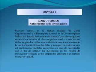 CAPITULO II



                     MARCO TEÓRICO
               Antecedentes de la investigación

Marcano (2010), en su trabajo titulado “El Clima
Organizacional y el Desempeño Laboral en la Circunscripción
Militar del Estado Bolivariano de Miranda”, esta investigación
consistió en estudiar el clima organizacional y la motivación
de los empleados civiles administrativos permitiendo esto que
la institución identifique las fallas y los aspectos positivos para
así implementar medidas correctivas en caso de necesitarlas
con el fin de obtener un incremento en los niveles de
motivación y eficacia de los empleados generando un servicio
de mayor calidad.
 