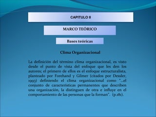 CAPITULO II


                    MARCO TEÓRICO


                       Bases teóricas

                   Clima Organizacional

La definición del término clima organizacional, es visto
desde el punto de vista del enfoque que les den los
autores; el primero de ellos es el enfoque estructuralista,
planteado por Forehand y Gilmer (citados por Dessler,
1993) definiendo el clima organizacional como “…el
conjunto de características permanentes que describen
una organización, la distinguen de otra e influye en el
comportamiento de las personas que la forman”. (p.181).
 
