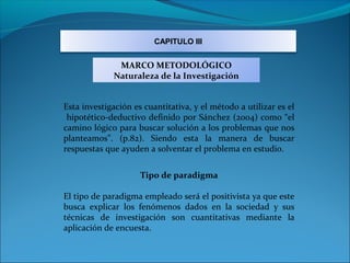 CAPITULO III


              MARCO METODOLÓGICO
             Naturaleza de la Investigación


Esta investigación es cuantitativa, y el método a utilizar es el
 hipotético-deductivo definido por Sánchez (2004) como “el
camino lógico para buscar solución a los problemas que nos
planteamos”. (p.82). Siendo esta la manera de buscar
respuestas que ayuden a solventar el problema en estudio.


                     Tipo de paradigma

El tipo de paradigma empleado será el positivista ya que este
busca explicar los fenómenos dados en la sociedad y sus
técnicas de investigación son cuantitativas mediante la
aplicación de encuesta.
 