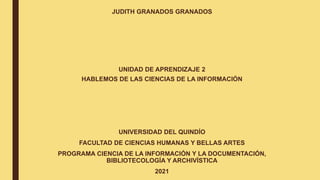 JUDITH GRANADOS GRANADOS
UNIDAD DE APRENDIZAJE 2
HABLEMOS DE LAS CIENCIAS DE LA INFORMACIÓN
UNIVERSIDAD DEL QUINDÍO
FACULTAD DE CIENCIAS HUMANAS Y BELLAS ARTES
PROGRAMA CIENCIA DE LA INFORMACIÓN Y LA DOCUMENTACIÓN,
BIBLIOTECOLOGÍA Y ARCHIVÍSTICA
2021
 