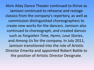 Alvin Ailey Dance Theater continued to thrive as
Jamison continued to rehearse and restage
classics from the company's repertory, as well as
commission distinguished choreographers to
create new works for the dancers. Jamison also
continued to choreograph, and created dances
such as Forgotten Time, Hymn, Love Stories,
and Among Us for the company. In July 2011,
Jamison transitioned into the role of Artistic
Director Emerita and appointed Robert Battle to
the position of Artistic Director Designate.

 
