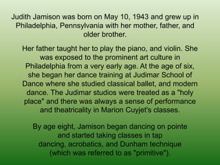 Judith Jamison was born on May 10, 1943 and grew up in
Philadelphia, Pennsylvania with her mother, father, and
older brother.
Her father taught her to play the piano, and violin. She
was exposed to the prominent art culture in
Philadelphia from a very early age. At the age of six,
she began her dance training at Judimar School of
Dance where she studied classical ballet, and modern
dance. The Judimar studios were treated as a "holy
place" and there was always a sense of performance
and theatricality in Marion Cuyjet's classes.
By age eight, Jamison began dancing on pointe
and started taking classes in tap
dancing, acrobatics, and Dunham technique
(which was referred to as "primitive").

 