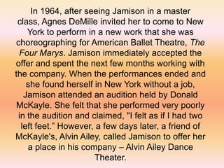 In 1964, after seeing Jamison in a master
class, Agnes DeMille invited her to come to New
York to perform in a new work that she was
choreographing for American Ballet Theatre, The
Four Marys. Jamison immediately accepted the
offer and spent the next few months working with
the company. When the performances ended and
she found herself in New York without a job,
Jamison attended an audition held by Donald
McKayle. She felt that she performed very poorly
in the audition and claimed, "I felt as if I had two
left feet.” However, a few days later, a friend of
McKayle's, Alvin Ailey, called Jamison to offer her
a place in his company – Alvin Ailey Dance
Theater.

 