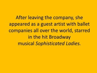 After leaving the company, she
appeared as a guest artist with ballet
companies all over the world, starred
in the hit Broadway
musical Sophisticated Ladies.

 