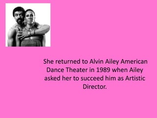 She returned to Alvin Ailey American
Dance Theater in 1989 when Ailey
asked her to succeed him as Artistic
Director.

 