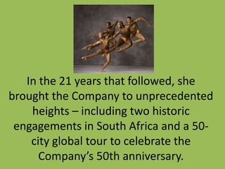 In the 21 years that followed, she
brought the Company to unprecedented
heights – including two historic
engagements in South Africa and a 50city global tour to celebrate the
Company’s 50th anniversary.

 