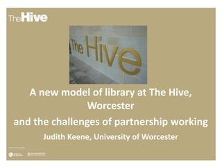 A new model of library at The Hive,
Worcester
and the challenges of partnership working
Judith Keene, University of Worcester
 
