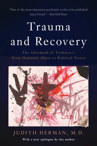 5-/12 x 8-1/4
S: 27/32
B: 21/32
Basic - PB
4C
Finish:
Gritty
4/17
Trauma
and Recovery
The Aftermath of Violence—
From Domestic Abuse to Political Terror
With a new epilogue by the author
A Member of the Perseus Books Group
www.basicbooks.com
ISBN 978-0-465-06171-6
9 7 8 0 4 6 5 0 6 1 7 1 6
5 1 7 9 9
$17.99 US / $22.50 CAN
Psychology
W
hen Trauma and Recovery was first published in 1992, it was hailed as a
groundbreaking work. In the intervening years, it has become the basic text for
understanding trauma survivors. By placing individual experience in a broader
political frame, Judith Herman argues that psychological trauma can be understood only in a
social context. Drawing on her own research on incest, as well as on a vast literature on combat
veterans and victims of political terror, she shows surprising parallels between private horrors
like child abuse and public horrors like war. A new epilogue reviews what has changed—and
what has not changed—over two decades. Trauma and Recovery is essential reading for anyone
who seeks to understand how we heal and are healed.
“A landmark.” —GLORIA STEINEM
“A book of luminous intelligence. You must read it as soon as possible.”
—SOPHIE FREUD
“Astute, accessible, and beautifully documented. Bridging the worlds of war veterans,
prisoners of war, battered women, and incest victims, Herman presents a compelling
analysis of trauma and the process of healing. A triumph.”
—LAURA DAVIS, coauthor of The Courage to Heal
“Brilliant.” —BOSTON GLOBE
“This book will surely become a landmark work on the social impact of psychological
trauma and on its treatments…. A magnificent gift to survivors.”
—WOMEN’S REVIEW OF BOOKS
“A stunning achievement … a classic for our generation.”
—BESSEL VAN DER KOLK, M.D., author of The Body Keeps the Score
JUDITH HERMAN, M.D., is professor of psychiatry, emerita, at Harvard
Medical School.
H
E
R
M
A
N
Trauma
and
Recovery
Cover design by Chelsea Hunter
Cover image: Painting by Rosemary Marbach, from the exhibit
“The Art of Healing” (Portsmouth, New Hampshire, 1990)
© Rosemary Marbach
3/17
3/17
“One of the most important psychiatric works to be published
since Freud.”—New York Times
J U D I T H H E R M A N , M . D .
 