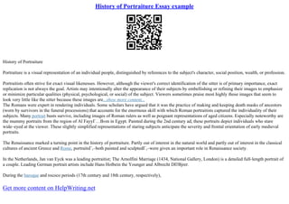 History of Portraiture Essay example
History of Portraiture
Portraiture is a visual representation of an individual people, distinguished by references to the subject's character, social position, wealth, or profession.
Portraitists often strive for exact visual likenesses. However, although the viewer's correct identification of the sitter is of primary importance, exact
replication is not always the goal. Artists may intentionally alter the appearance of their subjects by embellishing or refining their images to emphasize
or minimize particular qualities (physical, psychological, or social) of the subject. Viewers sometimes praise most highly those images that seem to
look very little like the sitter because these images are...show more content...
The Romans were expert in rendering individuals. Some scholars have argued that it was the practice of making and keeping death masks of ancestors
(worn by survivors in the funeral processions) that accounts for the enormous skill with which Roman portraitists captured the individuality of their
subjects. Many portrait busts survive, including images of Roman rulers as well as poignant representations of aged citizens. Especially noteworthy are
the mummy portraits from the region of Al FayyГ…В«m in Egypt. Painted during the 2nd century ad, these portraits depict individuals who stare
wide–eyed at the viewer. These slightly simplified representations of staring subjects anticipate the severity and frontal orientation of early medieval
portraits.
The Renaissance marked a turning point in the history of portraiture. Partly out of interest in the natural world and partly out of interest in the classical
cultures of ancient Greece and Rome, portraitsГ‚–both painted and sculptedГ‚–were given an important role in Renaissance society.
In the Netherlands, Jan van Eyck was a leading portraitist; The Arnolfini Marriage (1434, National Gallery, London) is a detailed full–length portrait of
a couple. Leading German portrait artists include Hans Holbein the Younger and Albrecht DГѓВјrer.
During the baroque and rococo periods (17th century and 18th century, respectively),
Get more content on HelpWriting.net
 