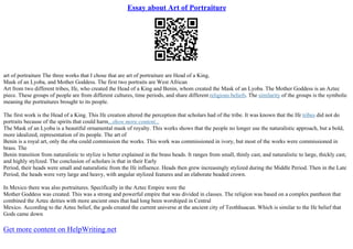 Essay about Art of Portraiture
art of portraiture The three works that I chose that are art of portraiture are Head of a King,
Mask of an Lyoba, and Mother Goddess. The first two portraits are West African
Art from two different tribes, Ife, who created the Head of a King and Benin, whom created the Mask of an Lyoba. The Mother Goddess is an Aztec
piece. These groups of people are from different cultures, time periods, and share different religious beliefs. The similarity of the groups is the symbolic
meaning the portraitures brought to its people.
The first work is the Head of a King. This Ife creation altered the perception that scholars had of the tribe. It was known that the Ife tribes did not do
portraits because of the spirits that could harm...show more content...
The Mask of an Lyoba is a beautiful ornamental mask of royalty. This works shows that the people no longer use the naturalistic approach, but a bold,
more idealized, representation of its people. The art of
Benin is a royal art, only the oba could commission the works. This work was commissioned in ivory, but most of the works were commissioned in
brass. The
Benin transition from naturalistic to stylize is better explained in the brass heads. It ranges from small, thinly cast, and naturalistic to large, thickly cast,
and highly stylized. The conclusion of scholars is that in their Early
Period, their heads were small and naturalistic from the Ife influence. Heads then grew increasingly stylized during the Middle Period. Then in the Late
Period, the heads were very large and heavy, with angular stylized features and an elaborate beaded crown.
In Mexico there was also portraitures. Specifically in the Aztec Empire were the
Mother Goddess was created. This was a strong and powerful empire that was divided in classes. The religion was based on a complex pantheon that
combined the Aztec deities with more ancient ones that had long been worshiped in Central
Mexico. According to the Aztec belief, the gods created the current universe at the ancient city of Teothhuacan. Which is similar to the Ife belief that
Gods came down
Get more content on HelpWriting.net
 