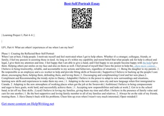Best-Self Portrait Essay
| Learning Project 1, Part 4–6 | |
|
LP1, Part 4: What are others' experiences of me when I am my best?
Phase 1: Creating the Reflected Best–Self Portrait
When I am at best, I help people. I motivate myself and feel motivated when I get to help others. Whether it's a stranger, colleague, friends, or
family, I feel my passion in assisting those in need. As long as it's within my capability and moral belief that what people ask for help is ethical and
legal, I give them my attention and time. I feel happy that I am able to give a hand, and I feel happy to see people become happy with the help I give
them. Helping others put smiles on my face and also on them as well. I feel proud of myself that I have the power to help the...show more content...
I believe in being trustworthy, reliable, and accountable to my actions and behaviors, regardless of situations. | 1. Being the daughter to my parents. 2.
Be responsible as an employee and a co–worker to help and provide fitting skills at Swarovski.| Supportive| I believe in backing up the people I care
about, encouraging them, helping them, defending them, and loving them.| 1. Encouraging and complimenting Coral and her new place.2.
Compliment and Recommending the trendy styles to Danny.| Adaptable| I believe in the power to adapt to new surroundings and situations,
learning new skills and experiences to make them my own. | 1. Adapting to the new country, new city and new language when first immigrated to
Canada. 2. Adapting to the new atmosphere of working places when got the job at the Swarovski.| Ambitious| I believe in being compassionate
and eager to have goals, work hard, and successfully achieve them. | 1. Accepting new responsibilities and tasks at work.2. Got in to the school
band, to let off my flute skills. | Loyal| I believe in loving my families, giving them my time and effort. I believe in the presence of family value and
care for one another.| 1. Be the best supportive and loving family member to all of my families and relatives. 2. Always be on the side of my friends,
trusting them. 3. Have Danny's back with his problems. Cheer him up even when I wasn't very much interested.| Open–minded| I
Get more content on HelpWriting.net
 