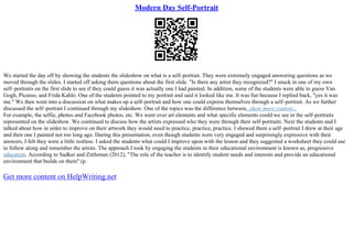 Modern Day Self-Portrait
We started the day off by showing the students the slideshow on what is a self–portrait. They were extremely engaged answering questions as we
moved through the slides. I started off asking them questions about the first slide. "Is there any artist they recognized?" I snuck in one of my own
self–portraits on the first slide to see if they could guess it was actually one I had painted. In addition, some of the students were able to guess Van
Gogh, Picasso, and Frida Kahlo. One of the students pointed to my portrait and said it looked like me. It was fun because I replied back, "yes it was
me." We then went into a discussion on what makes up a self–portrait and how one could express themselves through a self–portrait. As we further
discussed the self–portrait I continued through my slideshow. One of the topics was the difference between...show more content...
For example, the selfie, photos and Facebook photos, etc. We went over art elements and what specific elements could we see in the self–portraits
represented on the slideshow. We continued to discuss how the artists expressed who they were through their self–portraits. Next the students and I
talked about how in order to improve on their artwork they would need to practice, practice, practice. I showed them a self–portrait I drew at their age
and then one I painted not too long ago. During this presentation, even though students were very engaged and surprisingly expressive with their
answers, I felt they were a little restless. I asked the students what could I improve upon with the lesson and they suggested a worksheet they could use
to follow along and remember the artists. The approach I took by engaging the students in their educational environment is known as, progressive
education. According to Sadker and Zittleman (2012), "The role of the teacher is to identify student needs and interests and provide an educational
environment that builds on them" (p.
Get more content on HelpWriting.net
 