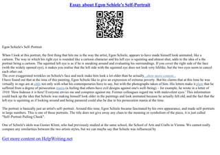Essay about Egon Schiele's Self-Portrait
Egon Schiele's Self–Portrait
When I look at this portrait, the first thing that hits me is the way the artist, Egon Schiele, appears to have made himself look animated, like a
cartoon. The way in which his right eye is rounded like a cartoon character and his left eye is squinting and almost shut, adds to the idea of a the
portrait being a cartoon. The squinted left eye is as if he is sneaking around and evaluating his surroundings. If you cover the right side of the face
(with the widely opened eye), it makes you realise that the left side with the squinted eye does not look very lifelike, but the two eyes seem to cancel
each other out.
The over exaggerated wrinkles on Schiele's face and neck make him look a lot older than he actually...show more content...
I have found out that at the time of this painting, Egon Schiele like to give an expression of extreme poverty. But his claims that at this time he was
virtually in rags are at odds not only with what his contemporaries have to say, but with the photographs taken of him. His letters make it plain that he
suffered from a degree of persecution mania (a feeling that others have evil designs against one's well–being) – for example, he wrote in a letter of
1910: 'How hideous it is here! Everyone envies me and conspires against me. Former colleagues regard me with malevolent eyes.' This information
could back up the idea that Schiele was making himself look older in the paintings and look animated because he actually felt old, and the fact that the
left eye is squinting as if looking around and being paranoid could also be due to his persecution mania at the time.
The portrait is basically just an artist's self–portrait. Around this time, Egon Schiele became fascinated by his own appearance, and made self–portraits
in large numbers. This is one of those portraits. The title does not give away any clues to the meaning or symbolism of the piece, it is just called
"Self–Portrait Pulling Cheek".
One of Schiele's idols was Gustav Klimt, who had previously studied at the same school, the School of Arts and Crafts in Vienna. We cannot really
compare any similarities between the two artists styles, but we can maybe say that Schiele was influenced by
Get more content on HelpWriting.net
 