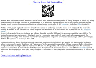 Albrecht Durer Self-Portrait Essay
Albrecht Durer SelfPortrait Artist and Humanist, Albrecht Durer is one of the most significant figures in the history f European art outside Italy during
the Renaissance (Gowing 195). Portraying the questioning spirit of the Renaissance, Durer's conviction that he must examine and explore his own
situation through capturing the very essence of his role as artist and creator, is reflected in the Self–portrait in a Fur Collared Robe (Strieder 10).
With the portrait, Durer's highly self–conscious approach to his status as an artist coveys his exalted mission of art more clearly than in any other
painting. He seems to be "less concerned with himself as a person than with himself as an artist, and less with the artist than with the...show more
content...
Symmetrically arranging his serious, handsome face and mass of shoulder length hair deliberately invite comparison with the image of Christ. The
idealized arrangement and strict symmetry of the face is based on a construction made up of circle and a triangle, a formula used down to the
Byzantine period for images of the Redeemer. The frontal pose and symmetrical composition have recurred in many images of Christ, particularly in
the form of the vera icon, or "true image" (Strieder14).
No architectural setting appears within the plain, black background of the painting (Hutchison 67). The darkened tone and limited but unified color
scheme create a mood of sanctity (Hutchinson 68). The contours of the face are molded by means of soft light and transparent shadows, almost in an
attempt to fathom the inner depths of Durer's creative spirit (Strieder 147). Set against the dark background, the strong face and chin emanate an
impression of energy from the portrait. Within the background on the right–hand side, the inscription reads "I Albrecht Durer of Nuremberg painted
myself thus, with undying colors, at the age of twenty–eight years" (Hutchinson 67). This was a personal verification of the quality of his materials and
his
Get more content on HelpWriting.net
 