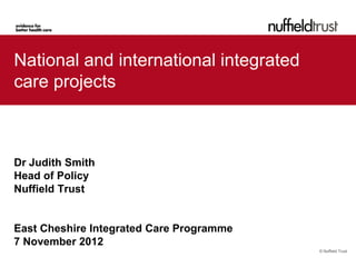 National and international integrated
care projects



Dr Judith Smith
Head of Policy
Nuffield Trust


East Cheshire Integrated Care Programme
7 November 2012
                                          © Nuffield Trust
 