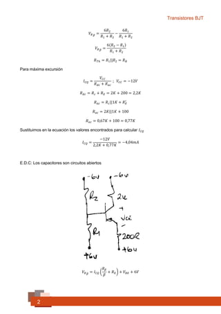 Transistores BJT
2
𝑉𝐵 𝐵 =
6𝑅2
𝑅1 + 𝑅2
−
6𝑅1
𝑅1 + 𝑅2
𝑉𝐵 𝐵 =
6(𝑅2 − 𝑅1)
𝑅1 + 𝑅2
𝑅 𝑇ℎ = 𝑅1||𝑅2 = 𝑅 𝐵
Para máxima excursión
𝐼 𝐶𝑄 =
𝑉𝐶𝐶
𝑅 𝑑𝑐 + 𝑅 𝑎𝑐
; 𝑉𝐶𝐶 = −12𝑉
𝑅 𝑑𝑐 = 𝑅 𝑐 + 𝑅 𝐸 = 2𝐾 + 200 = 2,2𝐾 Ω
𝑅 𝑎𝑐 = 𝑅 𝑐||1𝐾 + 𝑅 𝐸
′
𝑅 𝑎𝑐 = 2𝐾||1𝐾 + 100
𝑅 𝑎𝑐 = 0,67𝐾 + 100 = 0,77𝐾 Ω
Sustituimos en la ecuación los valores encontrados para calcular 𝐼 𝐶𝑄
𝐼 𝐶𝑄 =
−12𝑉
2,2𝐾 + 0,77𝐾
= −4,04𝑚𝐴
E.D.C: Los capacitores son circuitos abiertos
𝑉𝐵 𝐵 = 𝐼 𝐶𝑄 (
𝑅 𝛽
𝛽
+ 𝑅 𝐸) + 𝑉𝐵𝐸 + 6𝑉
 