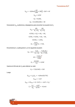 Transistores BJT
3
𝑉𝐵 𝐵 = −4,04𝑚𝐴 (
2𝐾
200
+ 200) − 0,6𝑉 + 6𝑉
𝑉𝐵 𝐵 = 4,55𝑉
𝑅 𝐵 = 0,1𝛽𝑅 𝐸
𝑅 𝐵 = 0,1(200)(200) = 4𝐾Ω
Conociendo 𝑉𝐵 𝐵 sustituimos y despejamos para encontrar la ecuación de 𝑅2
𝑉𝐵 𝐵 =
6𝑅2
𝑅1 + 𝑅2
−
6𝑅1
𝑅1 + 𝑅2
4,55(𝑅1 + 𝑅2) = 6𝑅2 − 6𝑅1
4,55𝑅1 + 4,55𝑅2 = 6𝑅2 − 6𝑅1
10,55𝑅1 = 1,45𝑅2
𝑅2 =
10,55
1,45
𝑅1 = 7,3𝑅1
Encontramos 𝑅1 sustituyendo 𝑅2 en la siguiente ecuación
𝑅 𝐵 = 4𝐾 =
𝑅1 𝑅2
𝑅1 + 𝑅2
=
7,3𝑅1(𝑅1)
𝑅1 + 7,3𝑅1
4𝐾 =
7,3(𝑅1)2
8,3𝑅1
𝑅1 =
8,3(4𝐾)
7,3
= 4,54𝐾 Ω
Usamos la fórmula de 𝑅2 para obtener su valor
𝑅2 = 7,3(4,54𝐾) = 33𝐾Ω
Luego
𝑉𝐶𝐸𝑄 = 𝐼 𝐶𝑄 𝑅 𝑎𝑐 = −4,04𝑚𝐴(0,77𝐾)
𝑉𝐶𝐸𝑄 = −3,1𝑉
𝑉𝑜𝑝𝑝 = 2𝑉𝐶𝐸𝑄 = 2(−3,1𝑉) = −6,2𝑉 = 𝑉𝐶𝐶′
𝐼 𝐶
′
=
𝑉𝐶𝐶′
𝑅 𝑎𝑐
=
−6,2𝑉
0,77𝐾
= −8,1𝑚𝐴
 