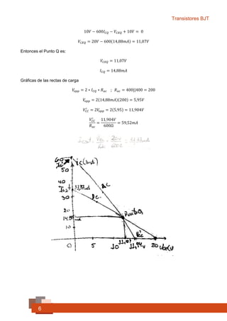 Transistores BJT
6
Luego
𝑉𝐶𝐸𝑄 = ? ∶ 𝐿. 𝑉. 𝐾 (𝐼𝐼)
10𝑉 − 600𝐼 𝐶𝑄 − 𝑉𝐶𝐸𝑄 + 10𝑉 = 0
𝑉𝐶𝐸𝑄 = 20𝑉 − 600(14,88𝑚𝐴) = 11,07𝑉
Entonces el Punto Q es:
𝑉𝐶𝐸𝑄 = 11,07𝑉
𝐼 𝐶𝑄 = 14,88𝑚𝐴
Gráficas de las rectas de carga
𝑉𝑜𝑝𝑝 = 2 ∗ 𝐼 𝐶𝑄 ∗ 𝑅 𝑎𝑐 ; 𝑅 𝑎𝑐 = 400||400 = 200Ω
𝑉𝑜𝑝𝑝 = 2(14,88𝑚𝐴)(200) = 5,95𝑉
𝑉𝐶𝐶
′
= 2𝑉𝑜𝑝𝑝 = 2(5,95) = 11,904𝑉
𝐼 𝐶
′
=
𝑉𝐶𝐶
′
𝑅 𝑎𝑐
=
11,904𝑉
600Ω
= 59,52𝑚𝐴
 