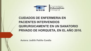 CUIDADOS DE ENFERMERIA EN
PACIENTES INTERVENIDOS
QUIRURGICAMENTE EN UN SANATORIO
PRIVADO DE HORQUETA, EN EL AÑO 2016.
Autora: Judith Patiño Candia
 