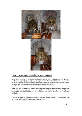 L’ERMITA DE SANTA AGNÈS DE MALANYANES

Prop de la parròquia de Santa Agnès de Malanyanes, al bosc de Can Alzina,
hi ha la capella de Santa Maria de Malanyanes, pre-romànica, reconstruïda
al segle XI, que va ser la primitiva parròquia de l'indret.

Edifici d’una sola nau de planta rectangular capçada per un absis de planta
quadrada. La nau i l’absis són coberts per una mateixa volta rebaixada de
maó pla.

L’accés és per la façana de ponent per un portal adollat. A la façana de
migdia hi ha dues finestres de doble biaix

                                                                      -11-
 