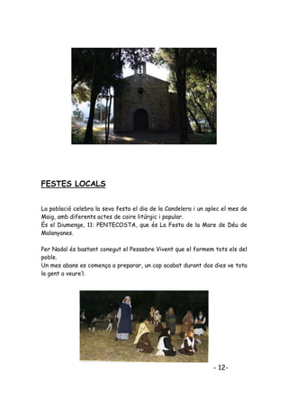 FESTES LOCALS


La població celebra la seva festa el dia de la Candelera i un aplec el mes de
Maig, amb diferents actes de caire litúrgic i popular.
És el Diumenge, 11: PENTECOSTA, que és La Festa de la Mare de Déu de
Malanyanes.

Per Nadal és bastant conegut el Pessebre Vivent que el formem tots els del
poble.
Un mes abans es comença a preparar, un cop acabat durant dos dies ve tota
la gent a veure’l.




                                                                - 12-
 