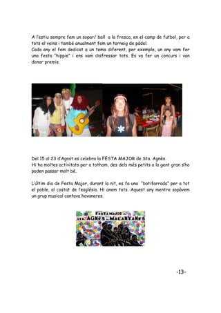 A l’estiu sempre fem un sopar/ ball a la fresca, en el camp de futbol, per a
tots el veïns i també anualment fem un torneig de pàdel.
Cada any el fem dedicat a un tema diferent, per exemple, un any vam fer
una festa “hippie” i ens vam disfressar tots. Es va fer un concurs i van
donar premis.




Del 15 al 23 d’Agost es celebra la FESTA MAJOR de Sta. Agnès.
Hi ha moltes activitats per a tothom, des dels més petits a la gent gran s’ho
poden passar molt bé.

L’últim dia de Festa Major, durant la nit, es fa una “botifarrada” per a tot
el poble, al costat de l’església. Hi anem tots. Aquest any mentre sopàvem
un grup musical cantava havaneres.




                                                                      -13-
 