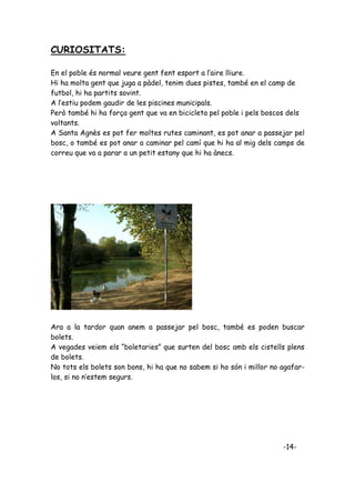 CURIOSITATS:

En el poble és normal veure gent fent esport a l’aire lliure.
Hi ha molta gent que juga a pàdel, tenim dues pistes, també en el camp de
futbol, hi ha partits sovint.
A l’estiu podem gaudir de les piscines municipals.
Però també hi ha força gent que va en bicicleta pel poble i pels boscos dels
voltants.
A Santa Agnès es pot fer moltes rutes caminant, es pot anar a passejar pel
bosc, o també es pot anar a caminar pel camí que hi ha al mig dels camps de
correu que va a parar a un petit estany que hi ha ànecs.




Ara a la tardor quan anem a passejar pel bosc, també es poden buscar
bolets.
A vegades veiem els “boletaries” que surten del bosc amb els cistells plens
de bolets.
No tots els bolets son bons, hi ha que no sabem si ho són i millor no agafar-
los, si no n’estem segurs.




                                                                      -14-
 