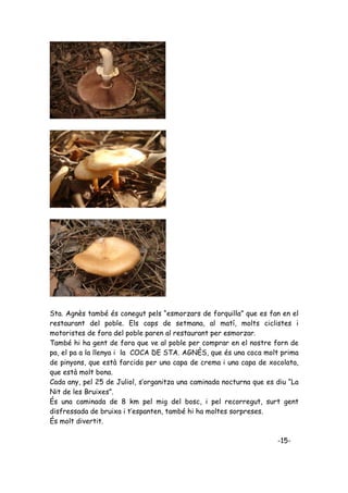 Sta. Agnès també és conegut pels “esmorzars de forquilla” que es fan en el
restaurant del poble. Els caps de setmana, al matí, molts ciclistes i
motoristes de fora del poble paren al restaurant per esmorzar.
També hi ha gent de fora que ve al poble per comprar en el nostre forn de
pa, el pa a la llenya i la COCA DE STA. AGNÈS, que és una coca molt prima
de pinyons, que està farcida per una capa de crema i una capa de xocolata,
que està molt bona.
Cada any, pel 25 de Juliol, s’organitza una caminada nocturna que es diu “La
Nit de les Bruixes”.
És una caminada de 8 km pel mig del bosc, i pel recorregut, surt gent
disfressada de bruixa i t’espanten, també hi ha moltes sorpreses.
És molt divertit.

                                                                     -15-
 