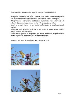Quan acaba la cursa et donen beguda i menjar. També hi ha ball.

A vegades els animals del bosc s’acosten a les cases. No és estrany veure
per la vorera corrent un conill o veure travessar el carrer els eriçons.
A la primavera i l’estiu venen molts ocells migradors a viure als arbres dels
voltants d’on vivim, i quan només surt el sol, ja es posen a xiular.
De nit hi ha molt silenci i es pot sentir perfectament el soroll que fan els
mussols .
Davant de casa tenim un fanal, i a la nit, sovint hi podem veure els rats
penats volant a prop de la llum.
També en els jardins, a les plantes que tenen molta flor, hi podem veure
moltes papallones, molt boniques i de diferents colors.


Aquestes són fotos de papallones fetes al nostre jardí.




                                                                    -16-
 