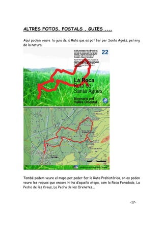 ALTRES FOTOS, POSTALS , GUIES ....

Aquí podem veure la guia de la Ruta que es pot fer per Santa Agnès, pel mig
de la natura.




També podem veure el mapa per poder fer la Ruta Prehistòrica, on es poden
veure les roques que encara hi ha d’aquella etapa, com la Roca Foradada, La
Pedra de les Creus, La Pedra de les Orenetes...



                                                                    -17-
 