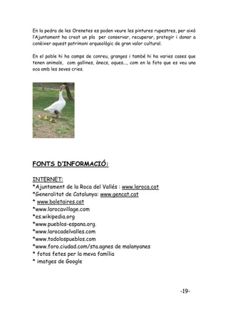 En la pedra de les Orenetes es poden veure les pintures rupestres, per això
l’Ajuntament ha creat un pla per conservar, recuperar, protegir i donar a
conèixer aquest patrimoni arqueològic de gran valor cultural.

En el poble hi ha camps de conreu, granges i també hi ha varies cases que
tenen animals, com gallines, ànecs, oques..., com en la foto que es veu una
oca amb les seves cries.




FONTS D’INFORMACIÓ:

INTERNET:
*Ajuntament de la Roca del Vallés : www.laroca.cat
*Generalitat de Catalunya: www.gencat.cat
* www.boletaires.cat
*www.larocavillage.com
*es.wikipedia.org
*www.pueblos-espana.org.
*www.larocadelvalles.com
*www.todolospueblos.com
*www.foro.ciudad.com/sta.agnes de malanyanes
* fotos fetes per la meva família
* imatges de Google




                                                                   -19-
 